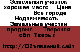 Земельный участок хорошее место  › Цена ­ 900 000 - Все города Недвижимость » Земельные участки продажа   . Тверская обл.,Тверь г.